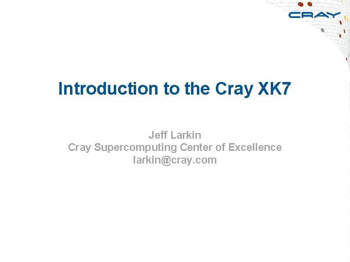 Introduction to the Cray XK 7 Jeff Larkin Cray Supercomputing Center of Excellence larkin@cray.