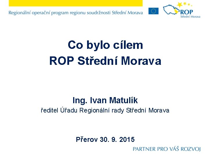 Co bylo cílem ROP Střední Morava Ing. Ivan Matulík ředitel Úřadu Regionální rady Střední