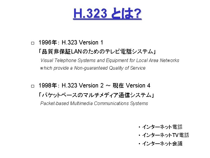 H. 323 とは? □ 1996年: H. 323 Version 1 「品質非保証LANのためのテレビ電話システム」 Visual Telephone Systems and Equipment H. 323 とは? □ 1996年: H. 323 Version 1 「品質非保証LANのためのテレビ電話システム」 Visual Telephone Systems and Equipment