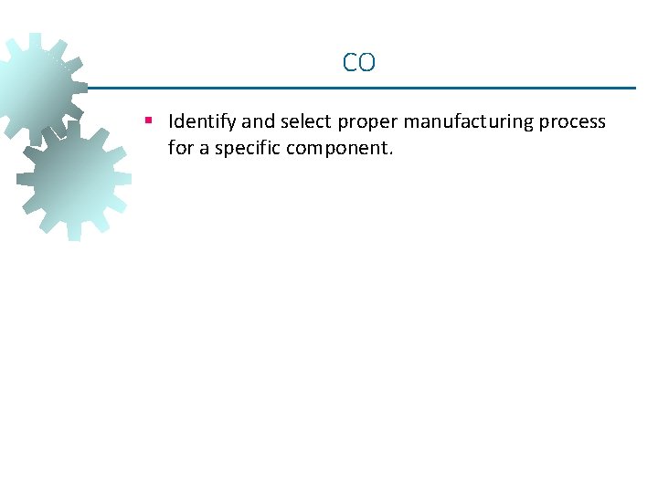 CO § Identify and select proper manufacturing process for a specific component. CO § Identify and select proper manufacturing process for a specific component.