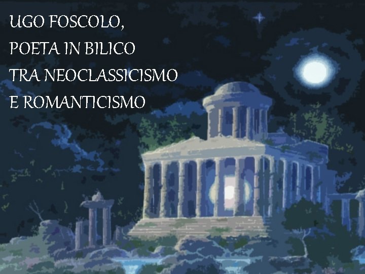 UGO FOSCOLO, POETA IN BILICO TRA NEOCLASSICISMO E ROMANTICISMO 