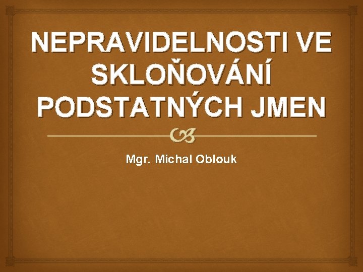 NEPRAVIDELNOSTI VE SKLOŇOVÁNÍ PODSTATNÝCH JMEN Mgr. Michal Oblouk 
