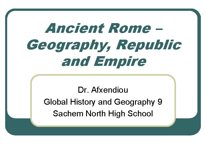 Ancient Rome – Geography, Republic and Empire Dr. Afxendiou Global History and Geography 9