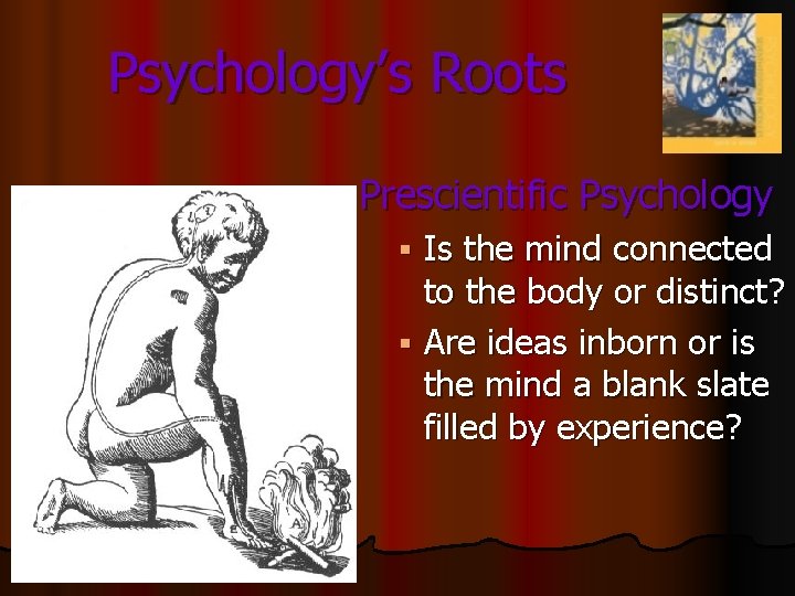 Psychology’s Roots Prescientific Psychology Is the mind connected to the body or distinct? § Psychology’s Roots Prescientific Psychology Is the mind connected to the body or distinct? §