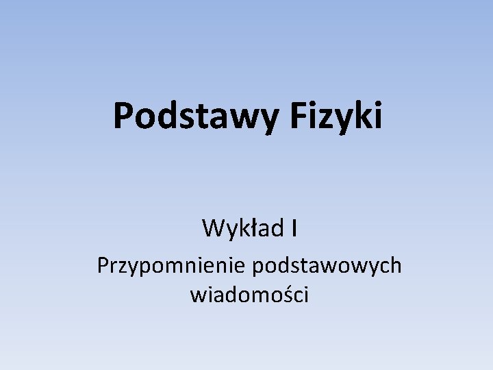 Podstawy Fizyki Wykład I Przypomnienie podstawowych wiadomości Podstawy Fizyki Wykład I Przypomnienie podstawowych wiadomości