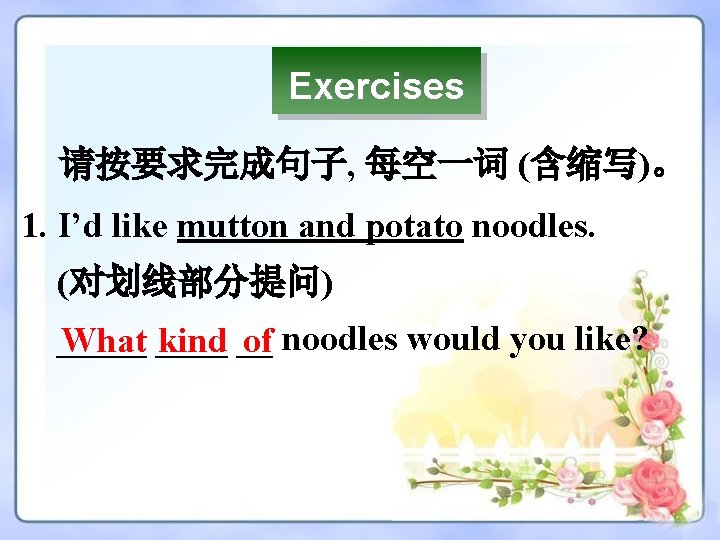 Exercises 请按要求完成句子, 每空一词 (含缩写)。 1. I’d like mutton and potato noodles. (对划线部分提问) _____ What