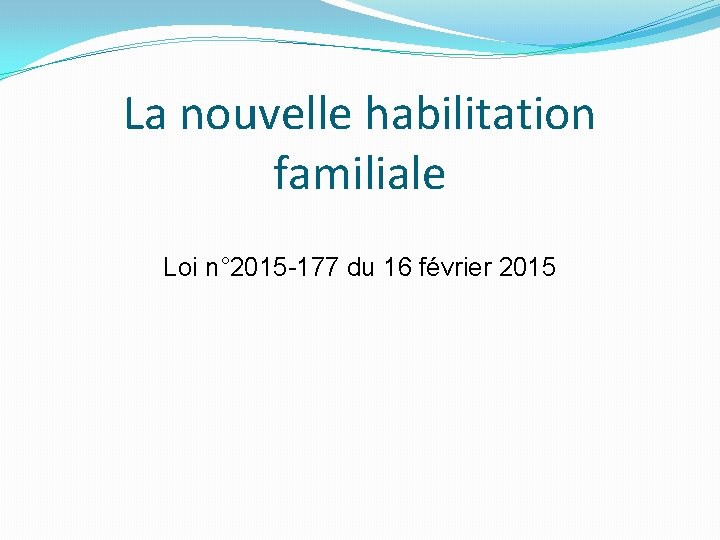 La nouvelle habilitation familiale Loi n° 2015 -177 du 16 février 2015 