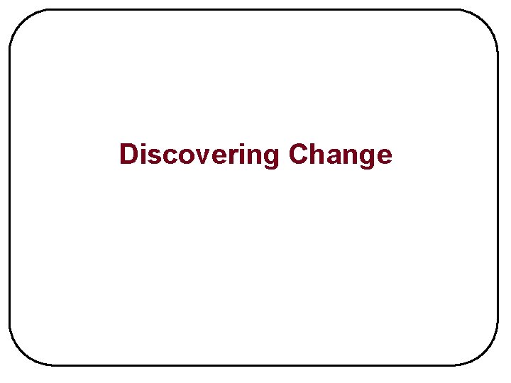 Discovering Change Purpose of Change To prepare the