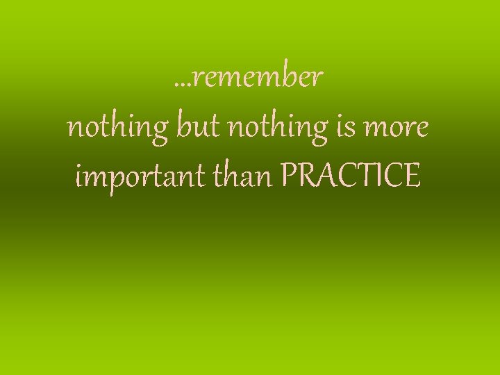 …remember nothing but nothing is more important than PRACTICE …remember nothing but nothing is more important than PRACTICE