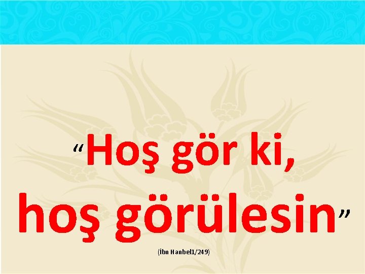  “ Hoş gör ki, hoş görülesin” (İbn Hanbel 1/249) 