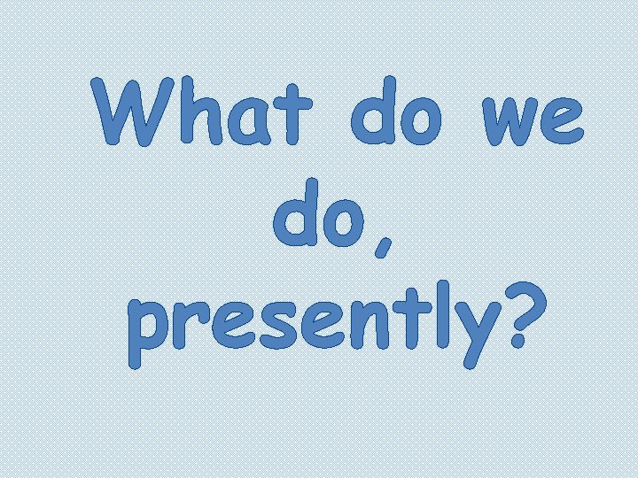 What do we do, presently? 