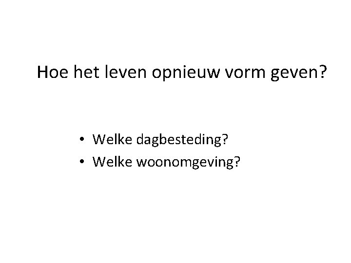 Hoe het leven opnieuw vorm geven? • Welke dagbesteding? • Welke woonomgeving? 