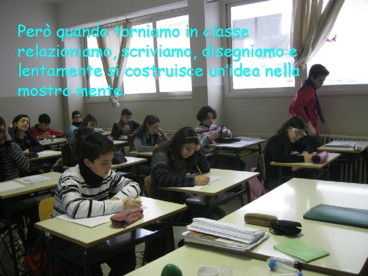 Però quando torniamo in classe relazioniamo, scriviamo, disegniamo e lentamente si costruisce un’idea nella