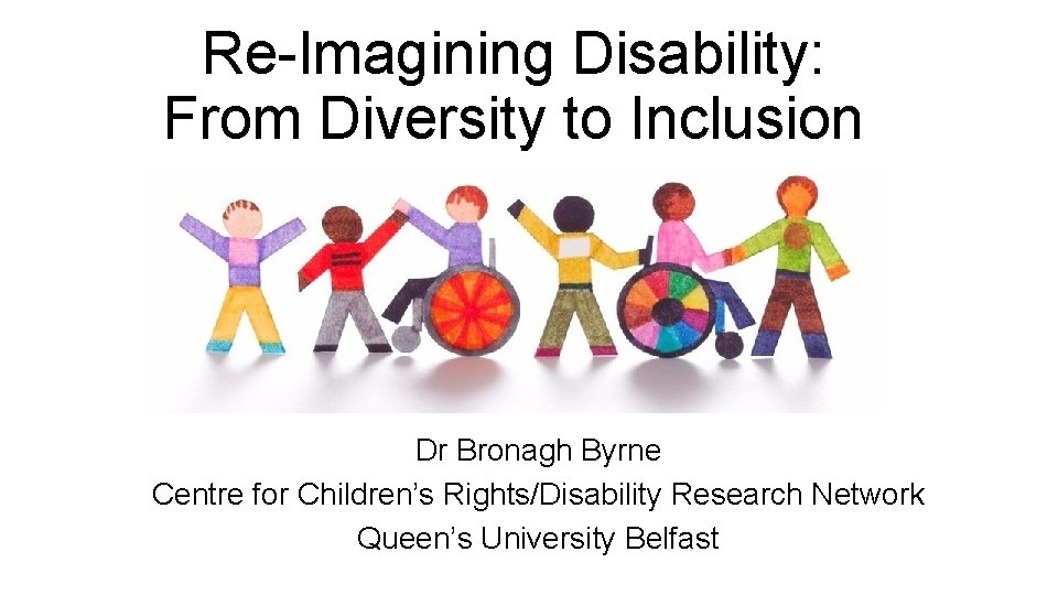 Re-Imagining Disability: From Diversity to Inclusion Dr Bronagh Byrne Centre for Children’s Rights/Disability Research