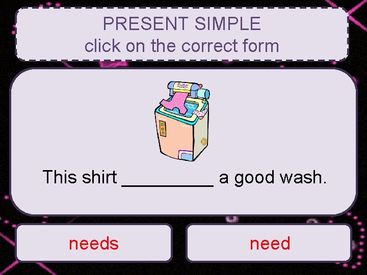 PRESENT SIMPLE click on the correct form This shirt _____ a good wash. needs