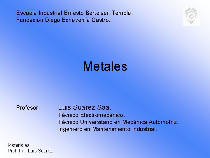 Escuela Industrial Ernesto Bertelsen Temple. Fundación Diego Echeverría Castro. Metales Profesor: Luis Suárez Saa.