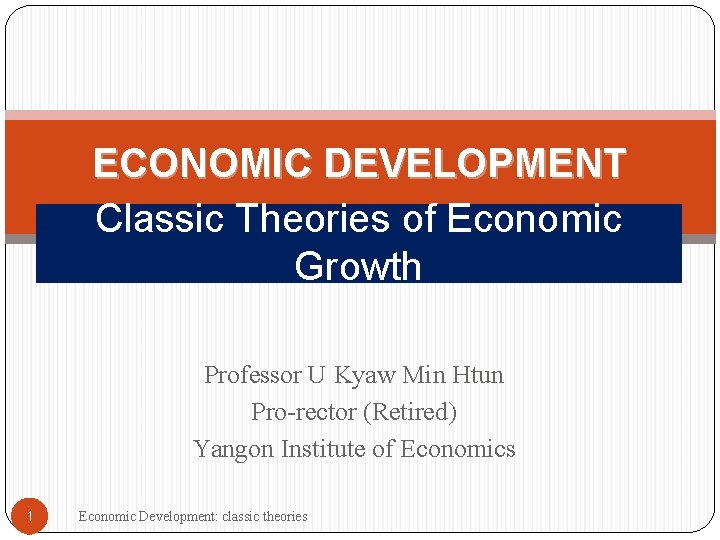 ECONOMIC DEVELOPMENT Classic Theories of Economic Growth Professor U Kyaw Min Htun Pro-rector (Retired)