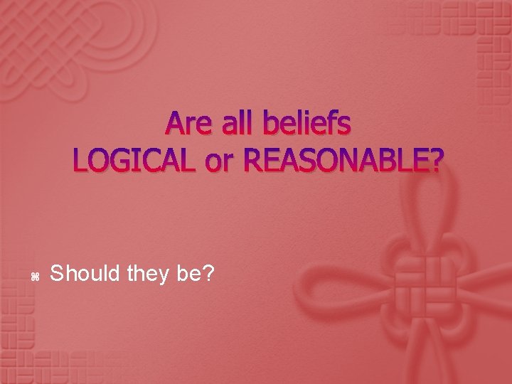 Are all beliefs LOGICAL or REASONABLE? Should they be? 