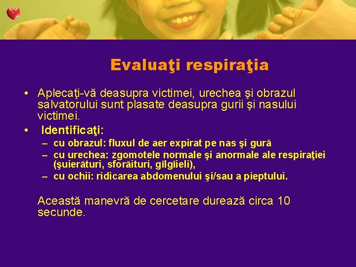 Evaluaţi respiraţia • Aplecaţi-vă deasupra victimei, urechea şi obrazul salvatorului sunt plasate deasupra gurii Evaluaţi respiraţia • Aplecaţi-vă deasupra victimei, urechea şi obrazul salvatorului sunt plasate deasupra gurii