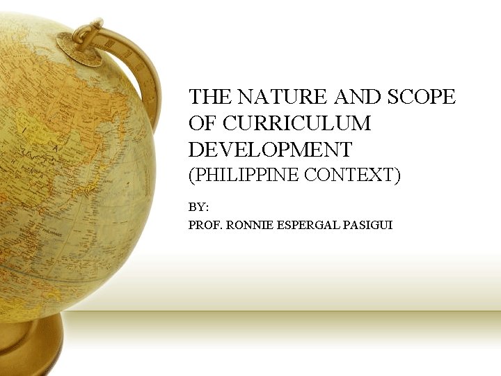 THE NATURE AND SCOPE OF CURRICULUM DEVELOPMENT (PHILIPPINE CONTEXT) BY: PROF. RONNIE ESPERGAL PASIGUI