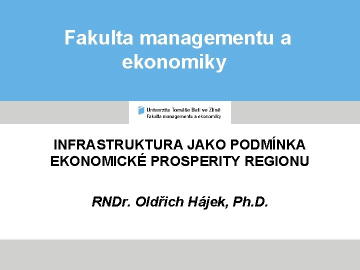 Fakulta managementu a ekonomiky INFRASTRUKTURA JAKO PODMÍNKA EKONOMICKÉ PROSPERITY REGIONU RNDr. Oldřich Hájek, Ph.