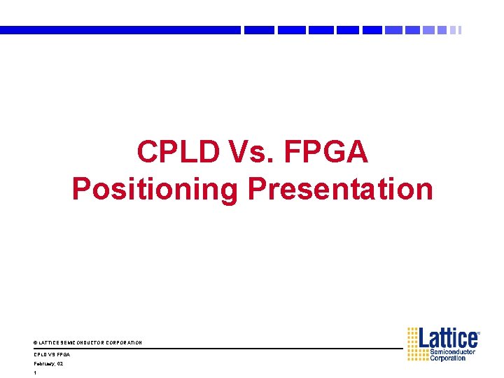 CPLD Vs. FPGA Positioning Presentation © LATTICE SEMICONDUCTOR CORPORATION CPLD VS FPGA February, 02