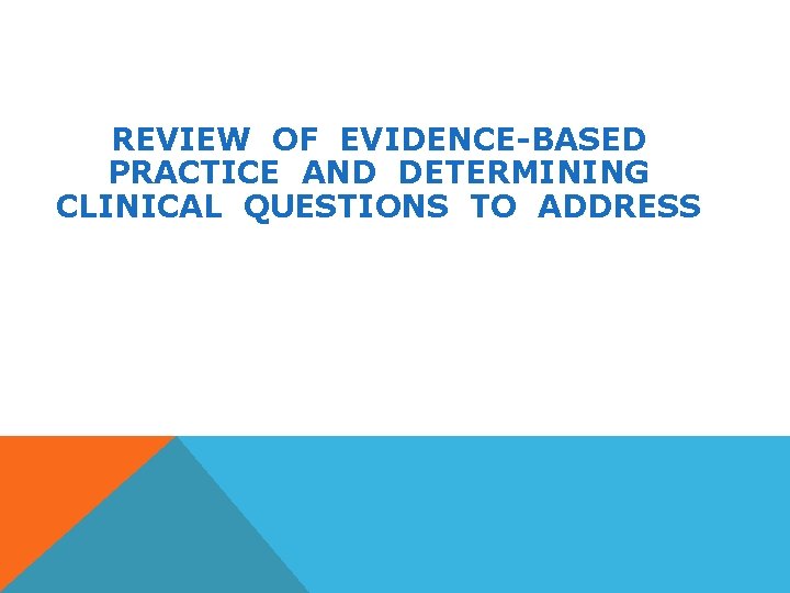 REVIEW OF EVIDENCE-BASED PRACTICE AND DETERMINING CLINICAL QUESTIONS TO ADDRESS 