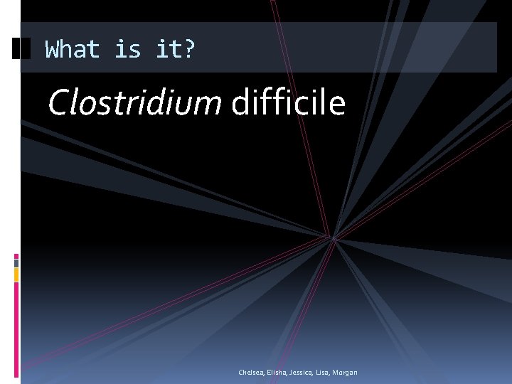 What is it? Clostridium difficile Chelsea, Elisha, Jessica, Lisa, Morgan 