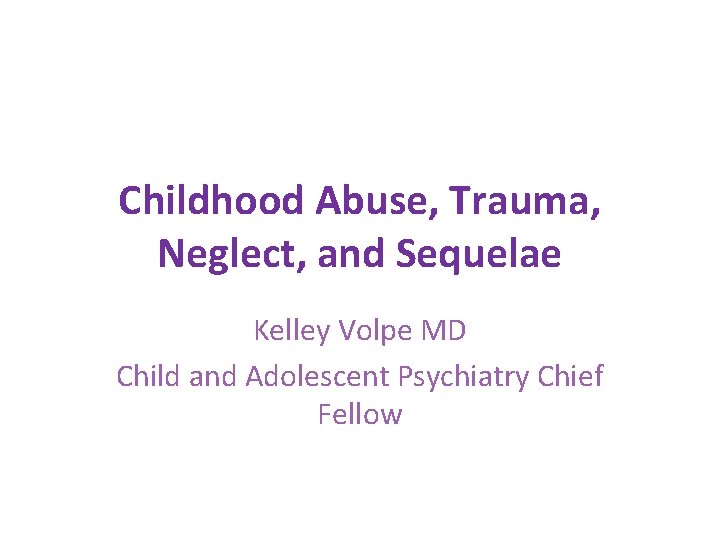 Childhood Abuse, Trauma, Neglect, and Sequelae Kelley Volpe MD Child and Adolescent Psychiatry Chief