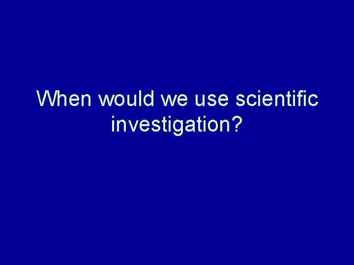 When would we use scientific investigation? 