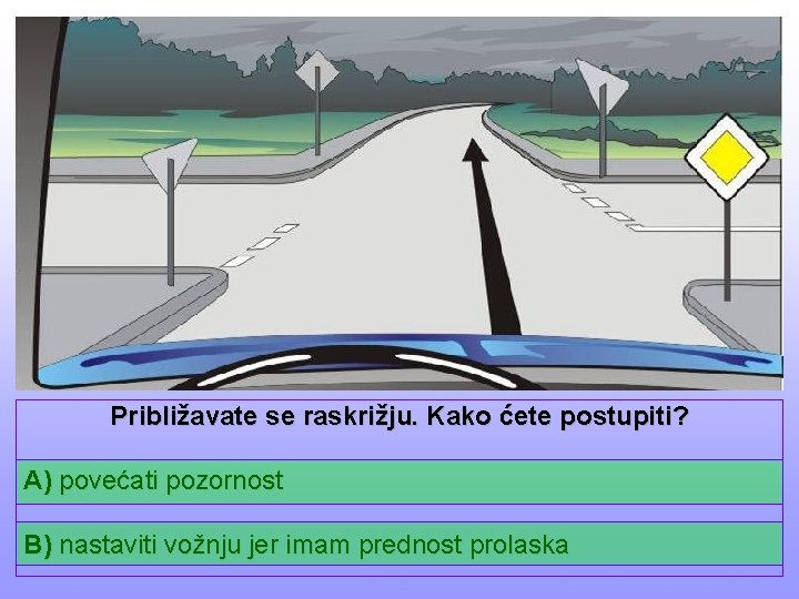 Približavate se raskrižju. Kako ćete postupiti? A) povećati pozornost B) nastaviti vožnju jer imam