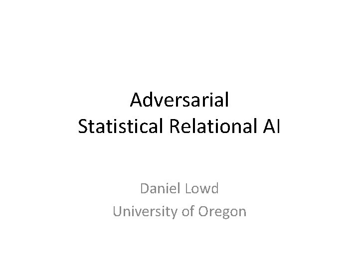 Adversarial Statistical Relational AI Daniel Lowd University of Oregon 