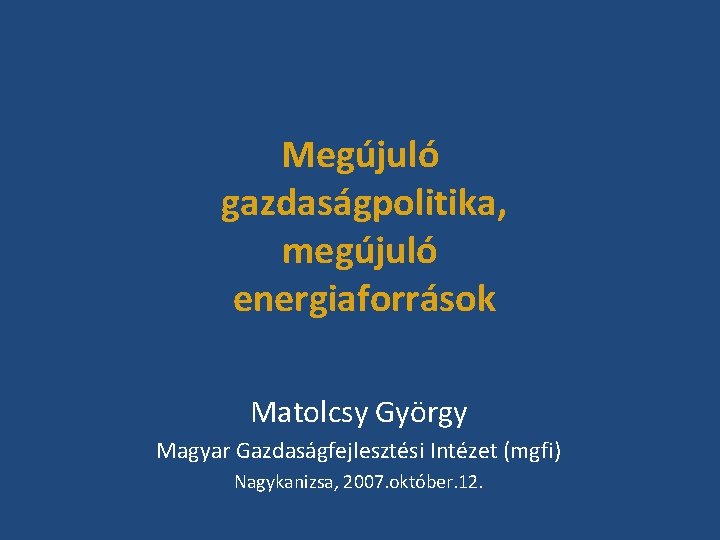 Megújuló gazdaságpolitika, megújuló energiaforrások Matolcsy György Magyar Gazdaságfejlesztési Intézet (mgfi) Nagykanizsa, 2007. október. 12.