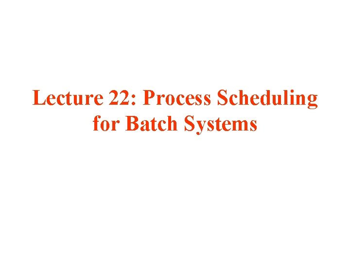 Lecture 22: Process Scheduling for Batch Systems 