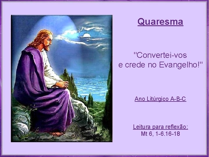 Quaresma "Convertei-vos e crede no Evangelho!" Ano Litúrgico A-B-C Leitura para reflexão: Mt 6, Quaresma "Convertei-vos e crede no Evangelho!" Ano Litúrgico A-B-C Leitura para reflexão: Mt 6,