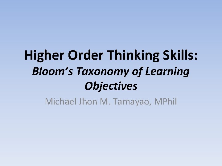 Higher Order Thinking Skills: Bloom’s Taxonomy of Learning Objectives Michael Jhon M. Tamayao, MPhil