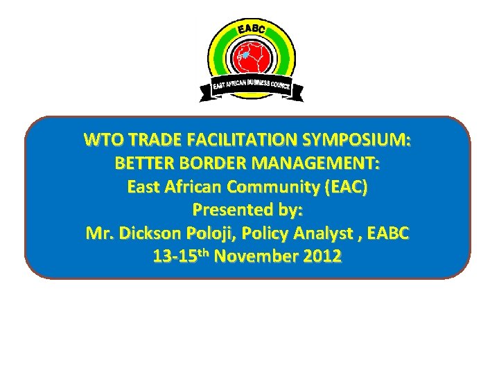 WTO TRADE FACILITATION SYMPOSIUM: BETTER BORDER MANAGEMENT: East African Community (EAC) Presented by: Mr.