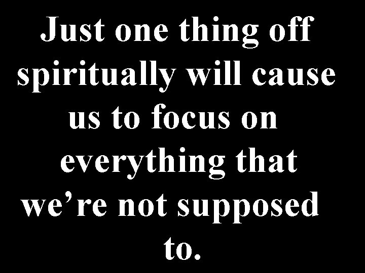 Just one thing off spiritually will cause us to focus on everything that we’re