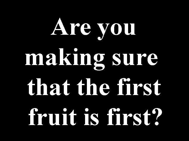 Are you making sure that the first fruit is first? 