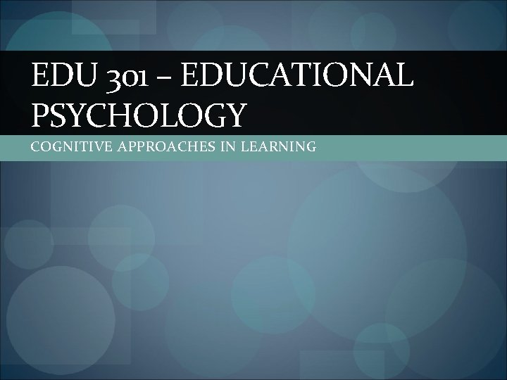 EDU 301 – EDUCATIONAL PSYCHOLOGY COGNITIVE APPROACHES IN LEARNING 