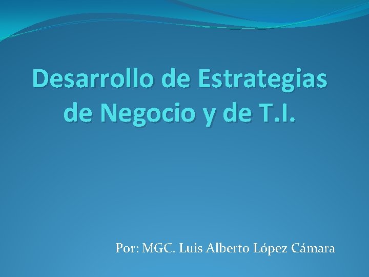 Desarrollo de Estrategias de Negocio y de T. I. Por: MGC. Luis Alberto López