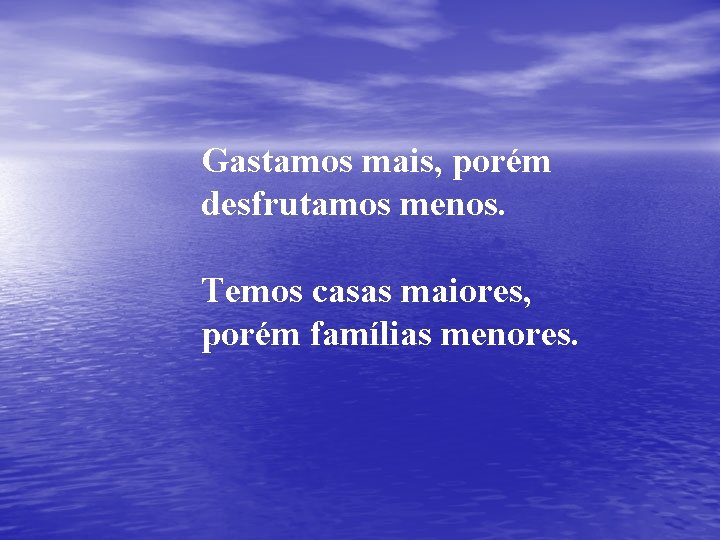 Gastamos mais, porém desfrutamos menos. Temos casas maiores, porém famílias menores. 