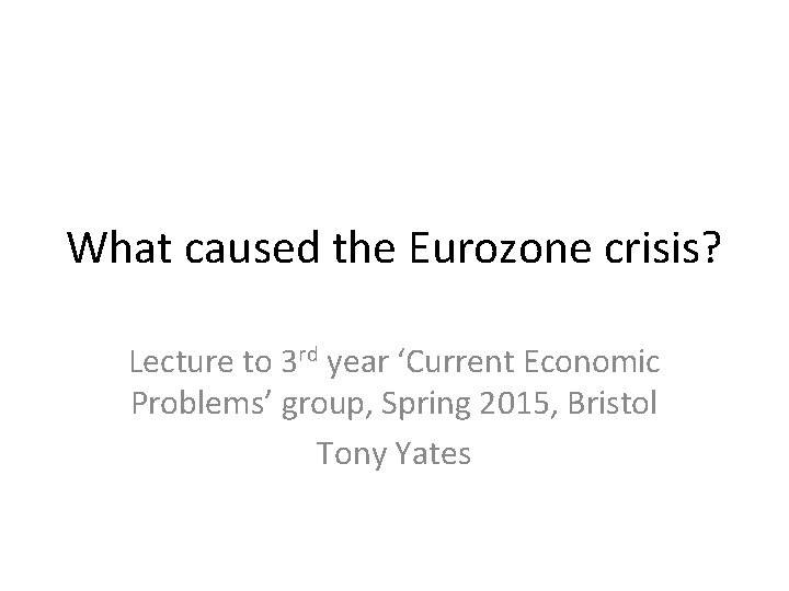 What caused the Eurozone crisis? Lecture to 3 rd year ‘Current Economic Problems’ group,