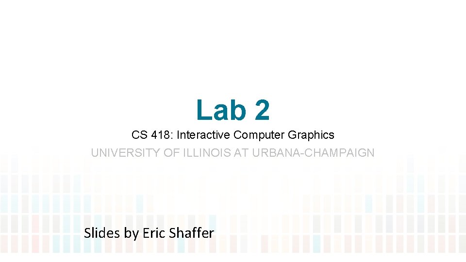 Lab 2 CS 418: Interactive Computer Graphics UNIVERSITY OF ILLINOIS AT URBANA-CHAMPAIGN Slides by