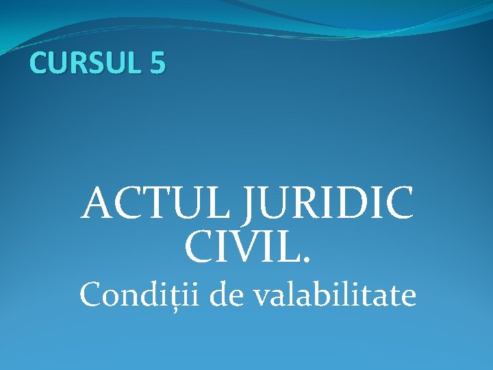 CURSUL 5 ACTUL JURIDIC CIVIL. Condiții de valabilitate 