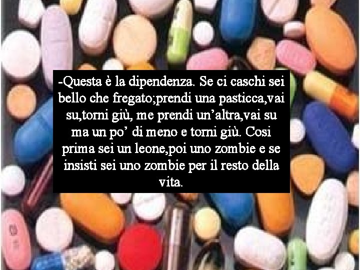 -Questa è la dipendenza. Se ci caschi sei bello che fregato; prendi una pasticca,