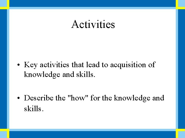 Activities • Key activities that lead to acquisition of knowledge and skills. • Describe