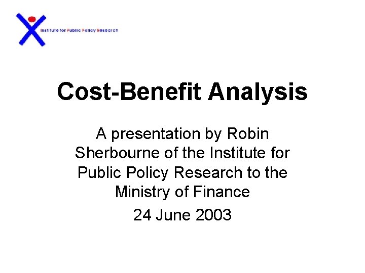 Cost-Benefit Analysis A presentation by Robin Sherbourne of the Institute for Public Policy Research