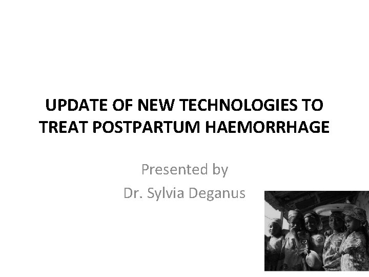 UPDATE OF NEW TECHNOLOGIES TO TREAT POSTPARTUM HAEMORRHAGE Presented by Dr. Sylvia Deganus 