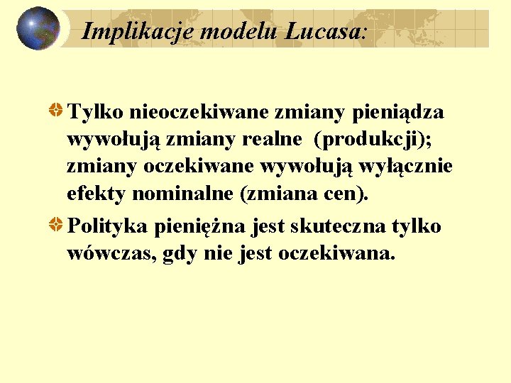 Implikacje modelu Lucasa: Tylko nieoczekiwane zmiany pieniądza wywołują zmiany realne (produkcji); zmiany oczekiwane wywołują Implikacje modelu Lucasa: Tylko nieoczekiwane zmiany pieniądza wywołują zmiany realne (produkcji); zmiany oczekiwane wywołują